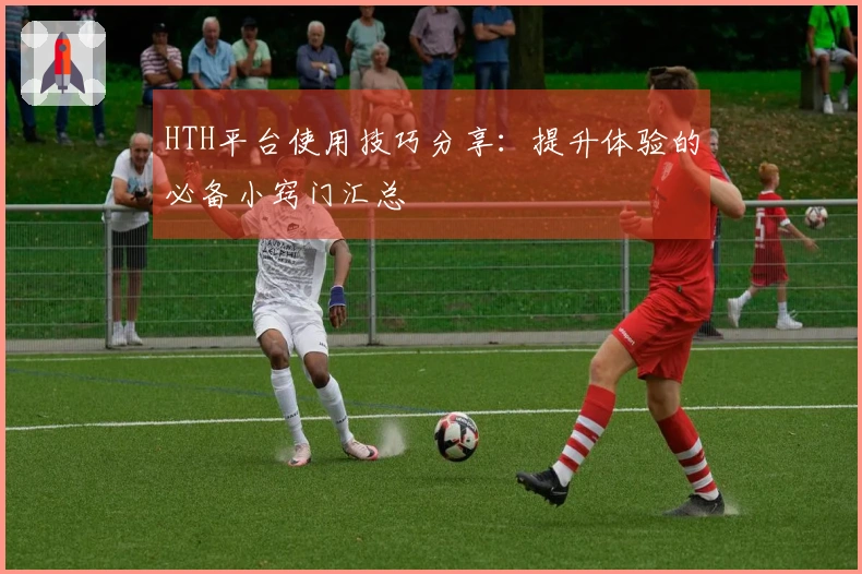 HTH平台使用技巧分享：提升体验的必备小窍门汇总