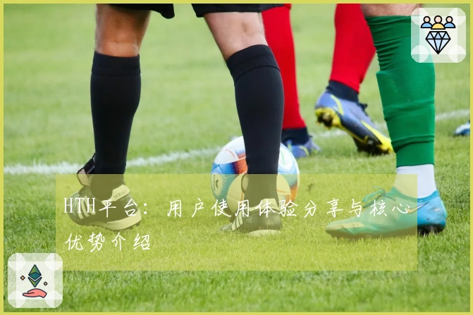 HTH平台：用户使用体验分享与核心优势介绍